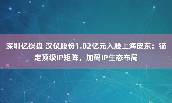 深圳亿操盘 汉仪股份1.02亿元入股上海皮东：锚定顶级IP矩阵，加码IP生态布局