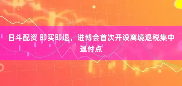 日斗配资 即买即退，进博会首次开设离境退税集中退付点