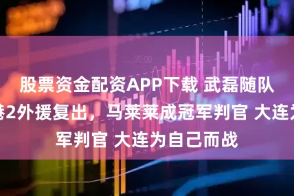 股票资金配资APP下载 武磊随队出征，海港2外援复出，马莱莱成冠军判官 大连为自己而战