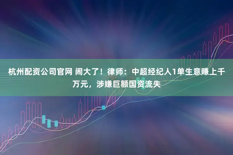 杭州配资公司官网 闹大了！律师：中超经纪人1单生意赚上千万元，涉嫌巨额国资流失