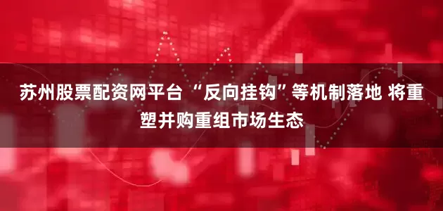 苏州股票配资网平台 “反向挂钩”等机制落地 将重塑并购重组市场生态