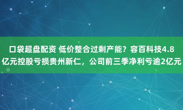 口袋超盘配资 低价整合过剩产能？容百科技4.8亿元控股亏损贵州新仁，公司前三季净利亏逾2亿元