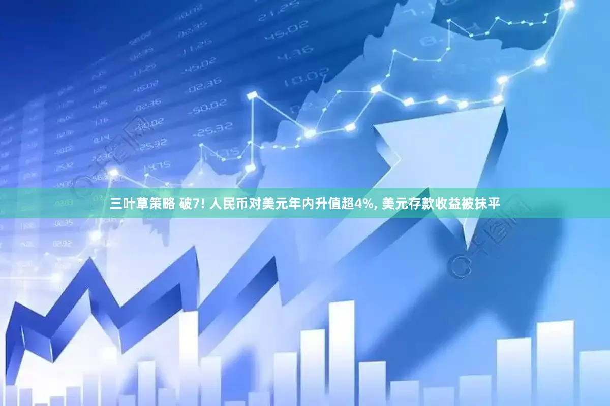 三叶草策略 破7! 人民币对美元年内升值超4%, 美元存款收益被抹平