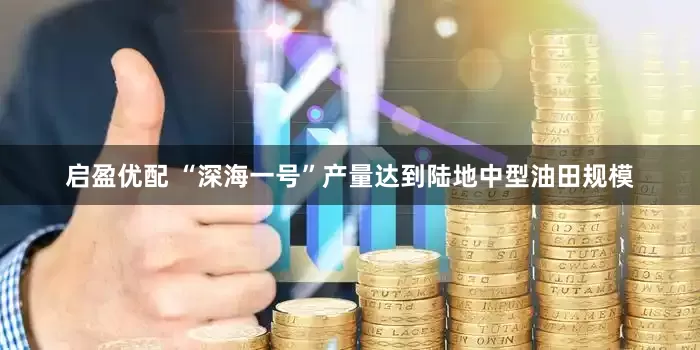 启盈优配 “深海一号”产量达到陆地中型油田规模