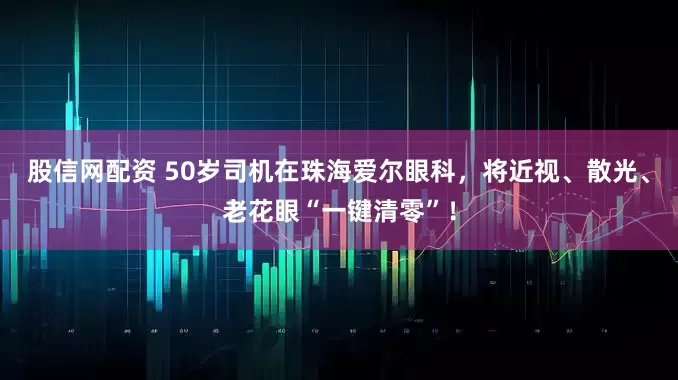 股信网配资 50岁司机在珠海爱尔眼科，将近视、散光、老花眼“一键清零”！