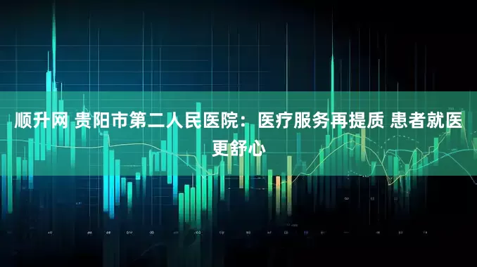 顺升网 贵阳市第二人民医院：医疗服务再提质 患者就医更舒心