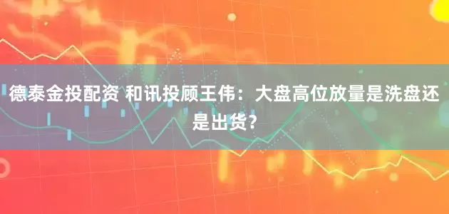 德泰金投配资 和讯投顾王伟：大盘高位放量是洗盘还是出货？