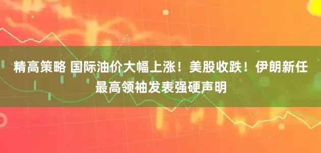 精高策略 国际油价大幅上涨！美股收跌！伊朗新任最高领袖发表强硬声明