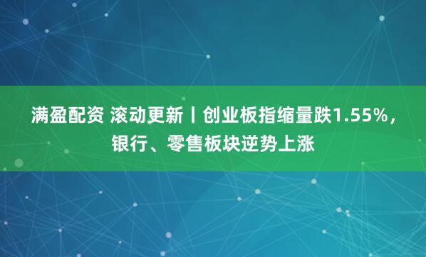 满盈配资 滚动更新丨创业板指缩量跌1.55%，银行、零售板块逆势上涨